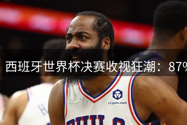 西班牙世界杯决赛收视狂潮：87%国民同屏见证历史，英法球迷热度对比悬殊